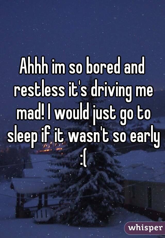 Ahhh im so bored and restless it's driving me mad! I would just go to sleep if it wasn't so early :(