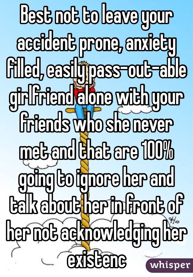 Best not to leave your accident prone, anxiety filled, easily pass-out-able girlfriend alone with your friends who she never met and that are 100% going to ignore her and talk about her in front of her not acknowledging her existenc
