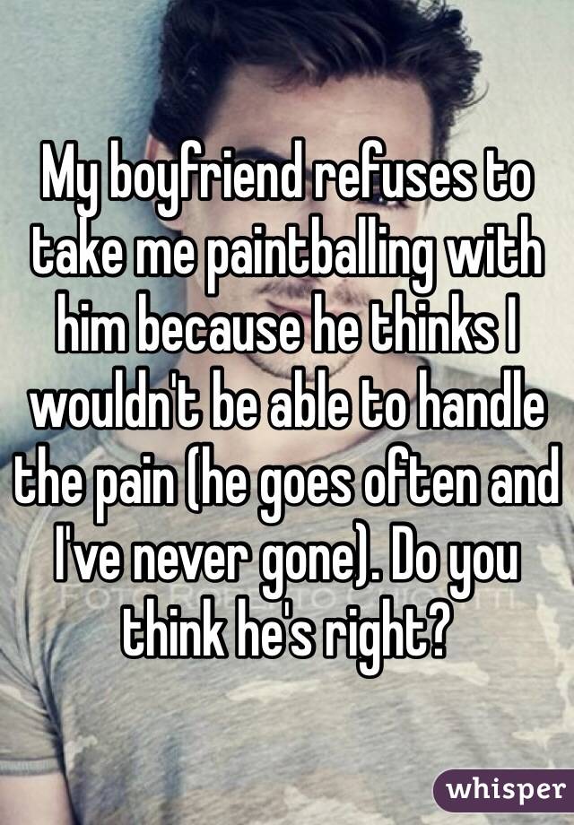My boyfriend refuses to take me paintballing with him because he thinks I wouldn't be able to handle the pain (he goes often and I've never gone). Do you think he's right? 