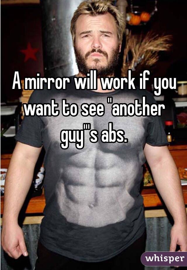 A mirror will work if you want to see "another guy"'s abs.
