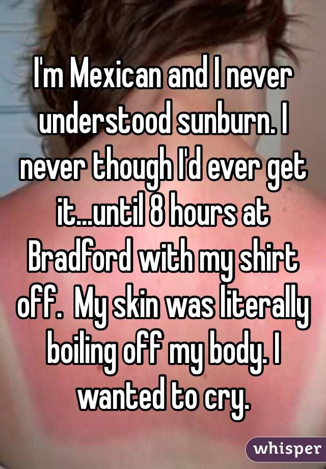 I'm Mexican and I never understood sunburn. I never though I'd ever get it...until 8 hours at Bradford with my shirt off.  My skin was literally boiling off my body. I wanted to cry. 