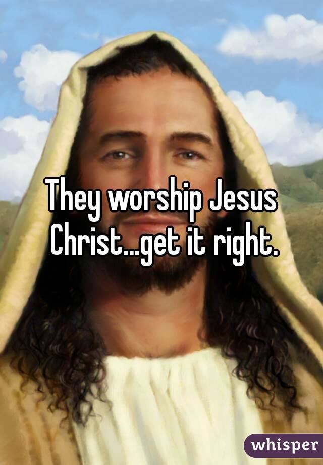 They worship Jesus Christ...get it right.