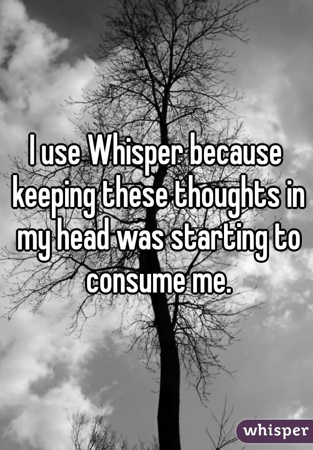 I use Whisper because keeping these thoughts in my head was starting to consume me.