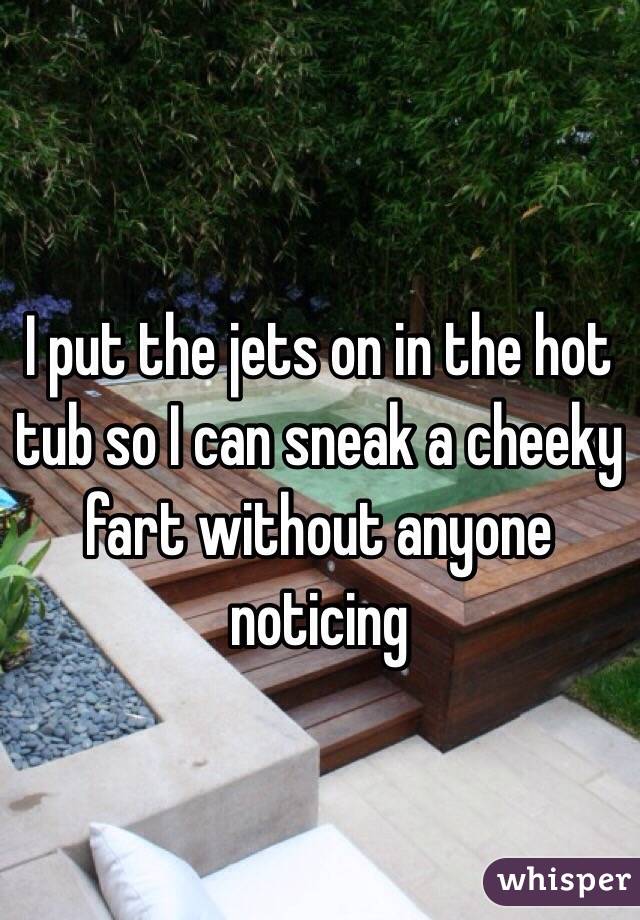 I put the jets on in the hot tub so I can sneak a cheeky fart without anyone noticing 