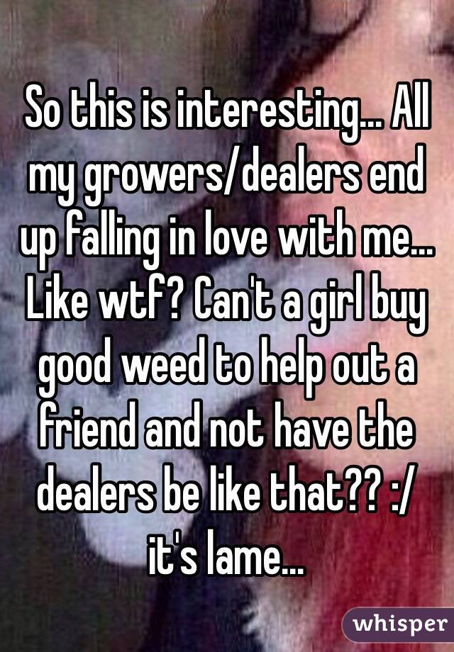 So this is interesting... All my growers/dealers end up falling in love with me... 
Like wtf? Can't a girl buy good weed to help out a friend and not have the dealers be like that?? :/ it's lame... 