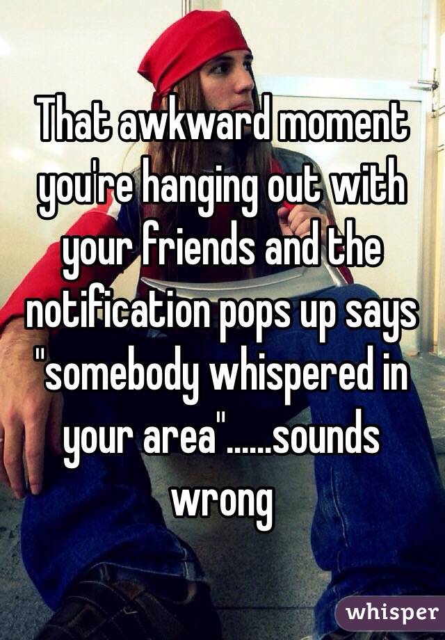 That awkward moment you're hanging out with your friends and the notification pops up says "somebody whispered in your area"......sounds wrong 