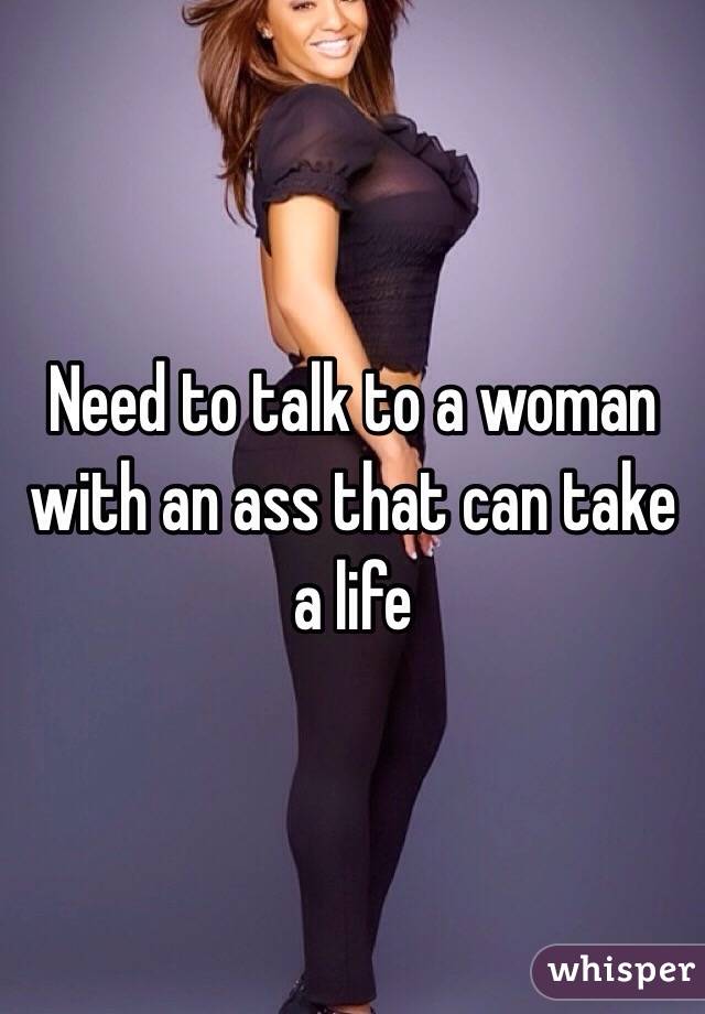 Need to talk to a woman with an ass that can take a life
