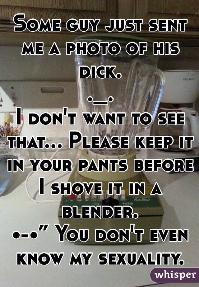 Some guy just sent me a photo of his dick.
._.
I don't want to see that... Please keep it in your pants before I shove it in a blender.
•-•” You don't even know my sexuality.