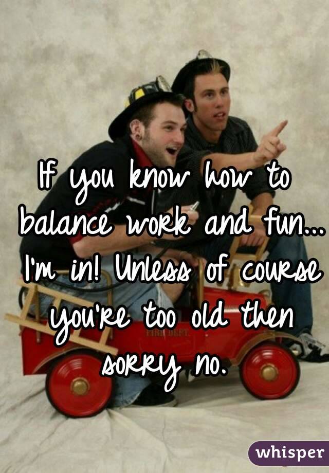 If you know how to balance work and fun... I'm in! Unless of course you're too old then sorry no. 