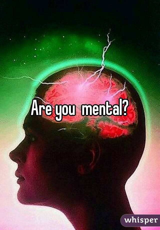 Are you  mental?