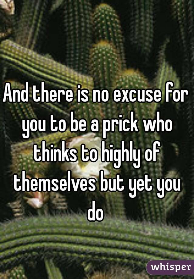 And there is no excuse for you to be a prick who thinks to highly of themselves but yet you do 