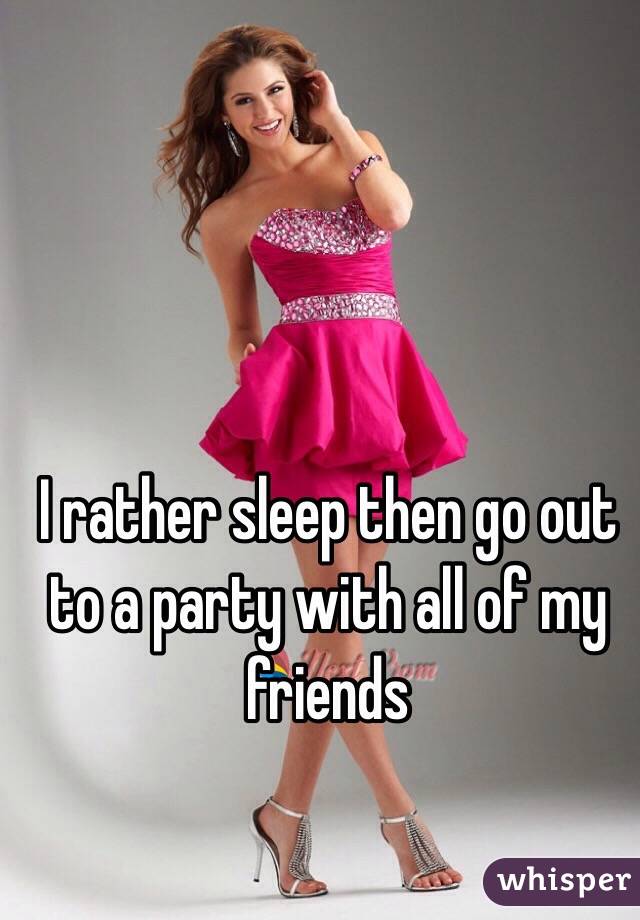I rather sleep then go out to a party with all of my friends