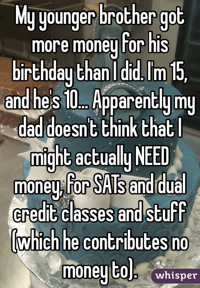 My younger brother got more money for his birthday than I did. I'm 15, and he's 10... Apparently my dad doesn't think that I might actually NEED money, for SATs and dual credit classes and stuff (which he contributes no money to).