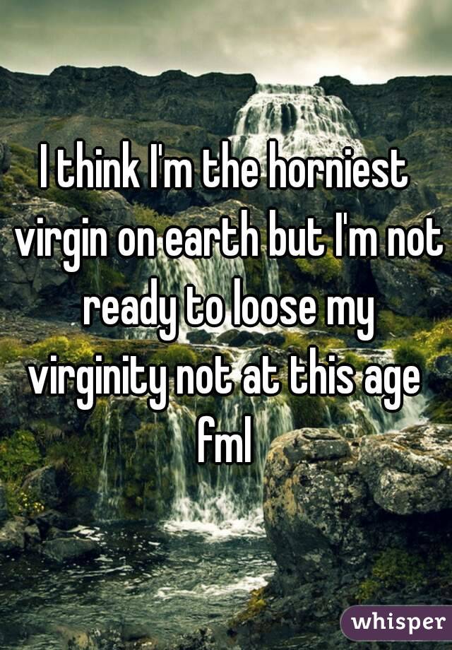 I think I'm the horniest virgin on earth but I'm not ready to loose my virginity not at this age  fml 