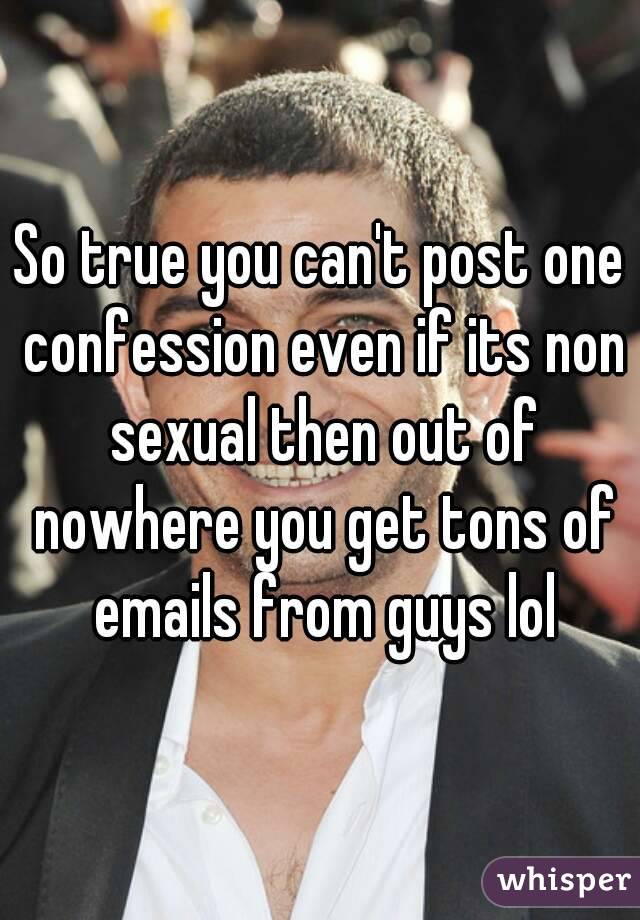 So true you can't post one confession even if its non sexual then out of nowhere you get tons of emails from guys lol