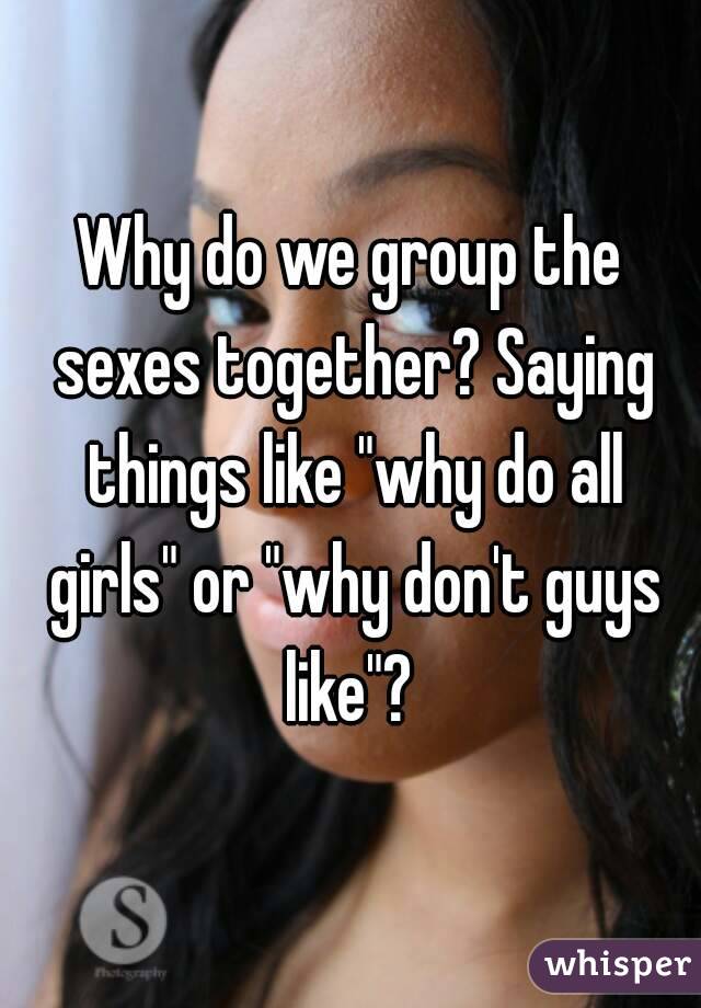 Why do we group the sexes together? Saying things like "why do all girls" or "why don't guys like"? 