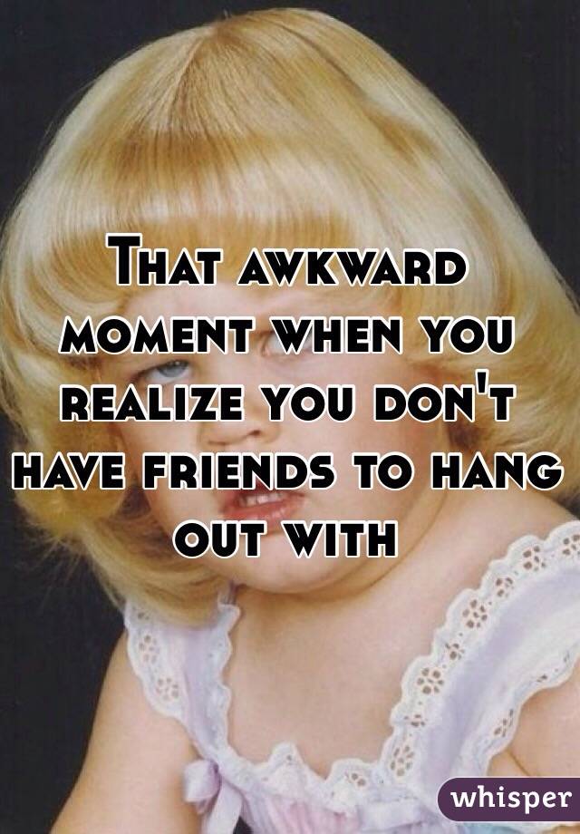 That awkward moment when you realize you don't have friends to hang out with
