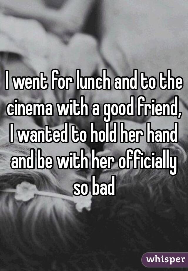 I went for lunch and to the cinema with a good friend, I wanted to hold her hand and be with her officially so bad 
