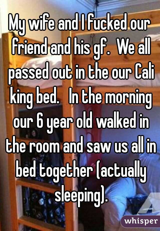 My wife and I fucked our friend and his gf.  We all passed out in the our Cali king bed.   In the morning our 6 year old walked in the room and saw us all in bed together (actually sleeping).