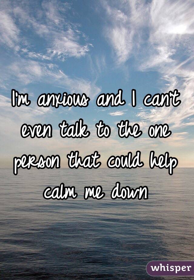 I'm anxious and I can't even talk to the one person that could help calm me down