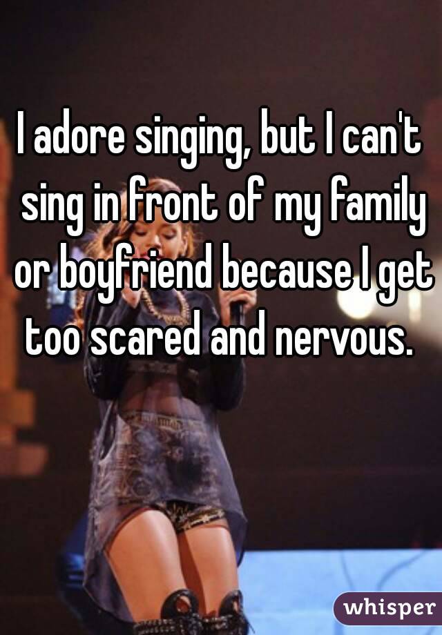 I adore singing, but I can't sing in front of my family or boyfriend because I get too scared and nervous. 