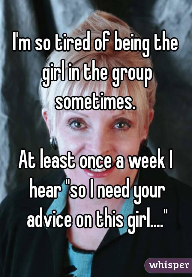 I'm so tired of being the girl in the group sometimes. 

At least once a week I hear "so I need your advice on this girl...."