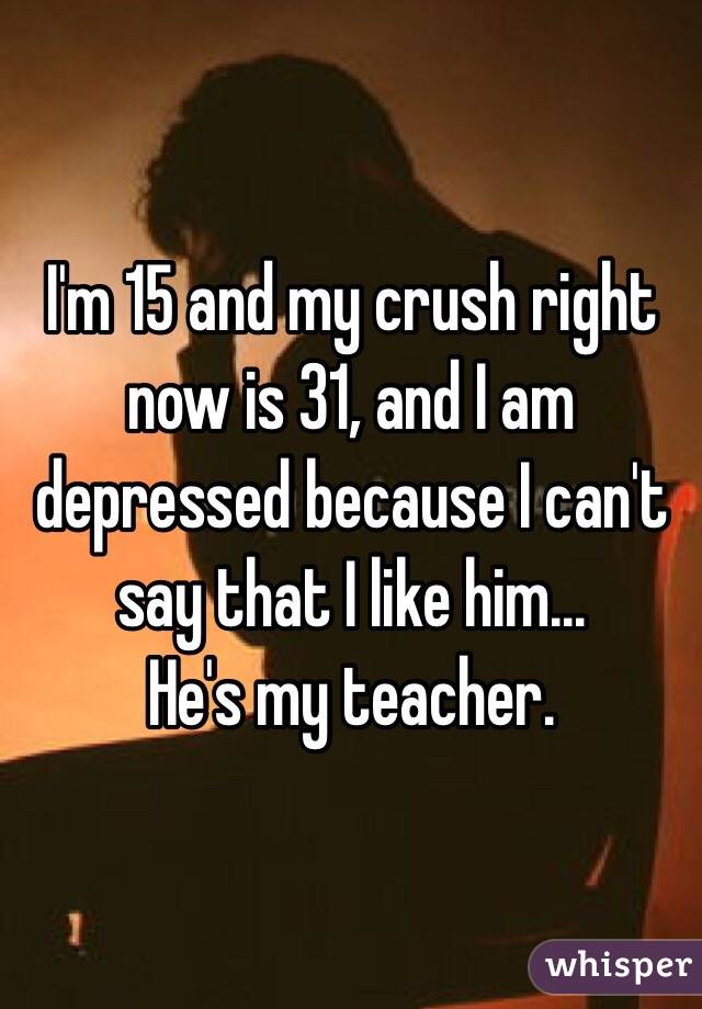 I'm 15 and my crush right now is 31, and I am depressed because I can't say that I like him...
He's my teacher.