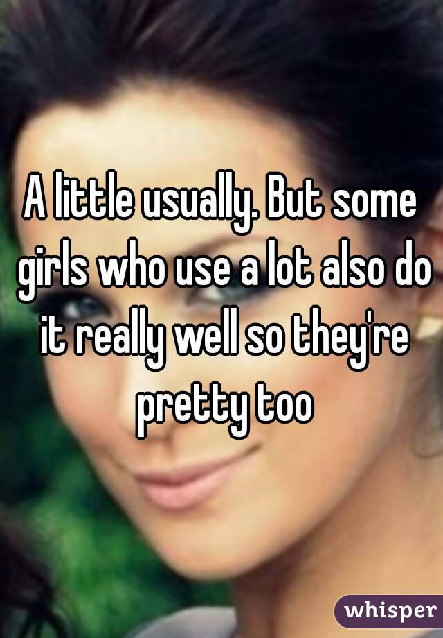 A little usually. But some girls who use a lot also do it really well so they're pretty too