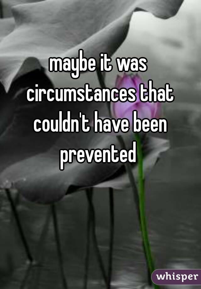 maybe it was circumstances that couldn't have been prevented 