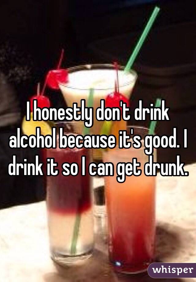 I honestly don't drink alcohol because it's good. I drink it so I can get drunk.