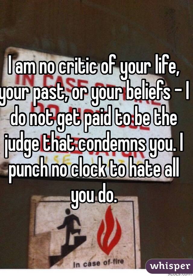 I am no critic of your life, your past, or your beliefs - I do not get paid to be the judge that condemns you. I punch no clock to hate all you do. 
