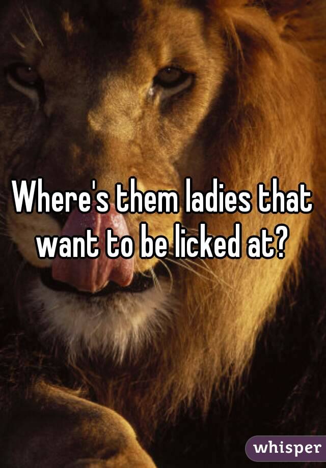 Where's them ladies that want to be licked at? 