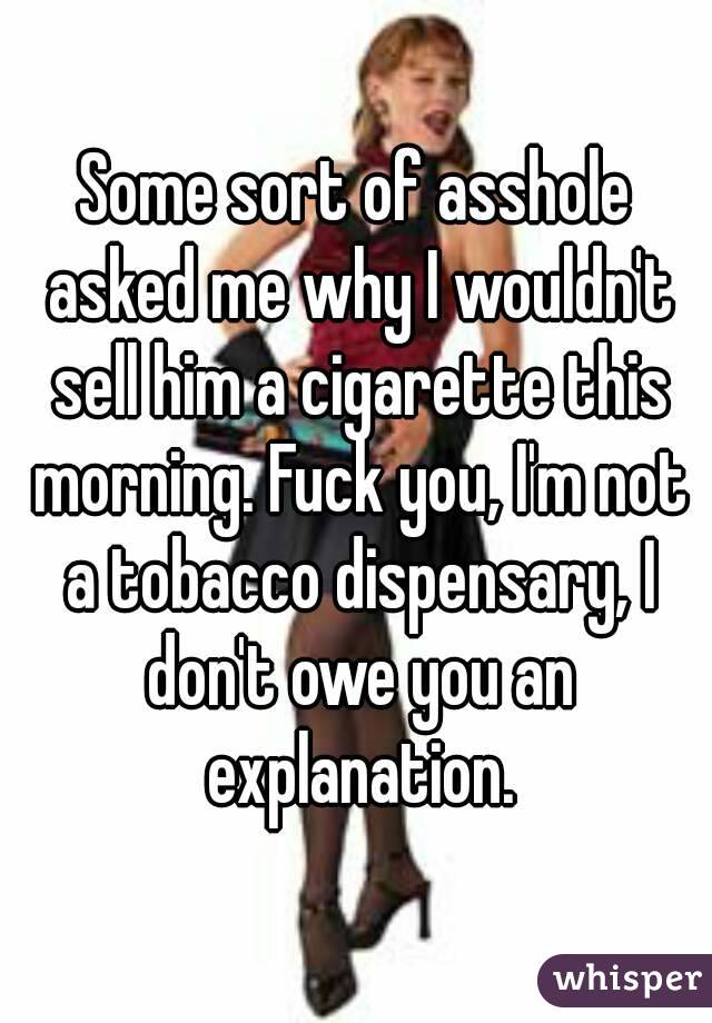 Some sort of asshole asked me why I wouldn't sell him a cigarette this morning. Fuck you, I'm not a tobacco dispensary, I don't owe you an explanation.