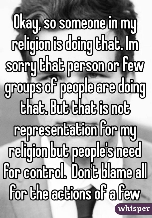 Okay, so someone in my religion is doing that. Im sorry that person or few groups of people are doing that. But that is not representation for my religion but people's need for control.  Don't blame all for the actions of a few