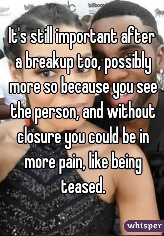 It's still important after a breakup too, possibly more so because you see the person, and without closure you could be in more pain, like being teased.