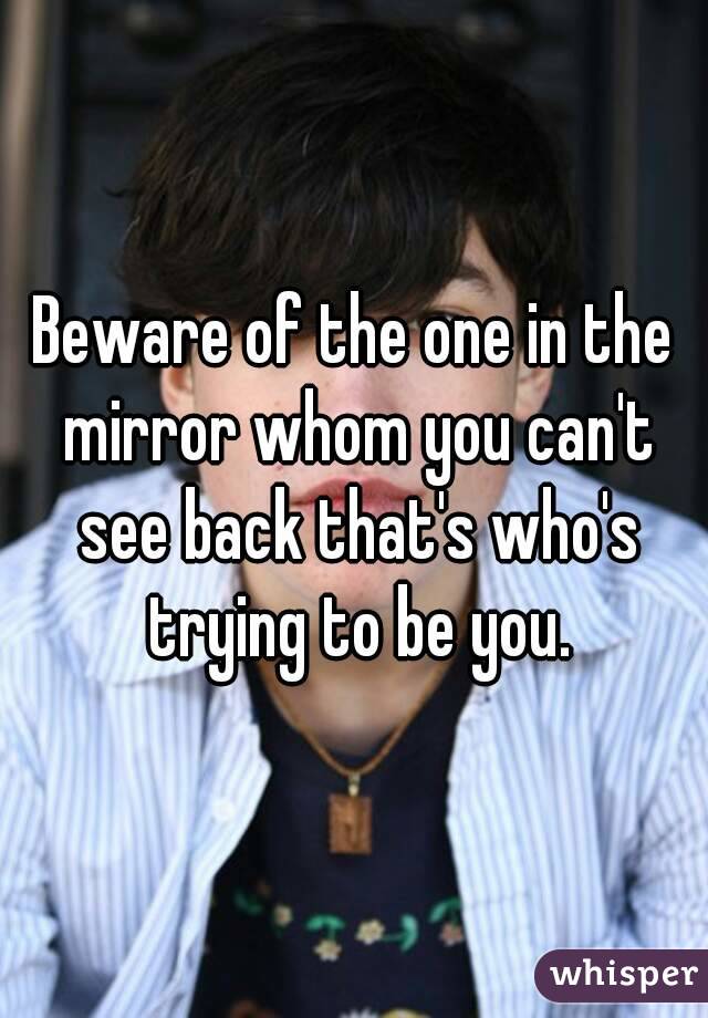 Beware of the one in the mirror whom you can't see back that's who's trying to be you.