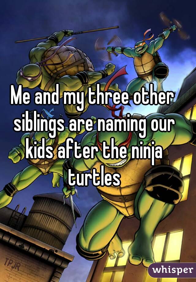 Me and my three other siblings are naming our kids after the ninja turtles