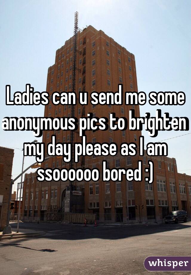 Ladies can u send me some anonymous pics to brighten my day please as I am ssoooooo bored :)
