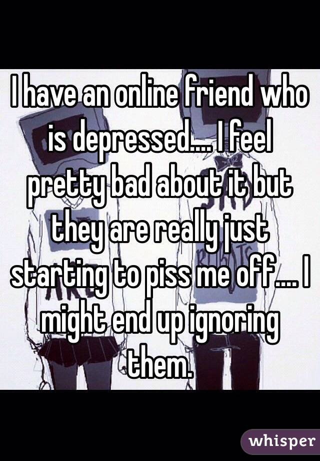 I have an online friend who is depressed.... I feel pretty bad about it but they are really just starting to piss me off.... I might end up ignoring them.
