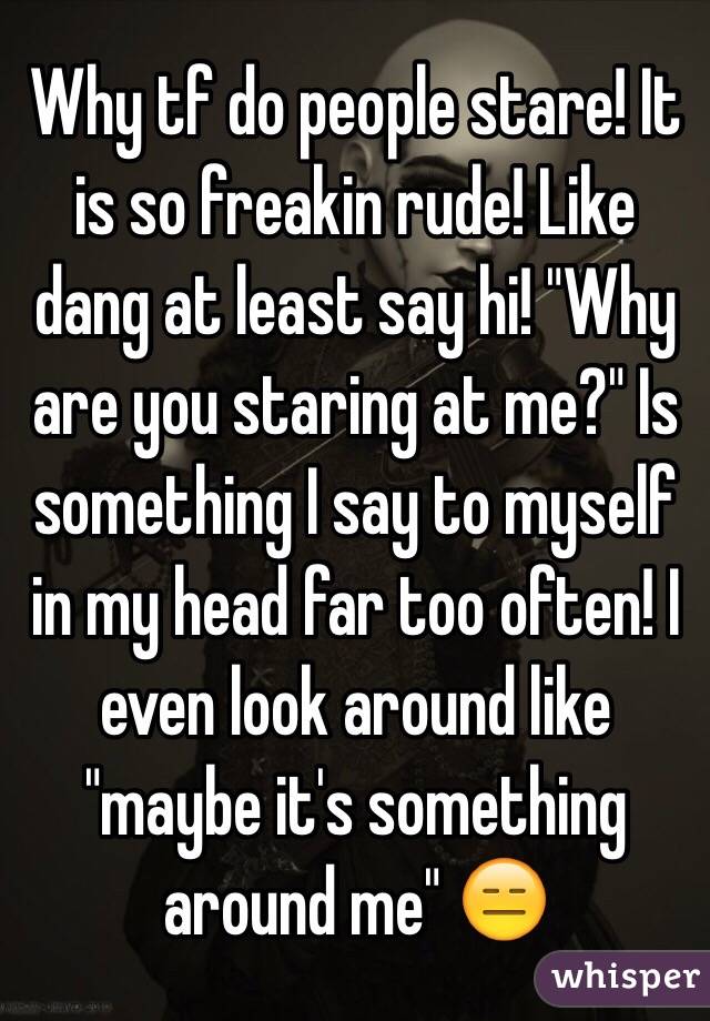 Why tf do people stare! It is so freakin rude! Like dang at least say hi! "Why are you staring at me?" Is something I say to myself in my head far too often! I even look around like "maybe it's something around me" 😑