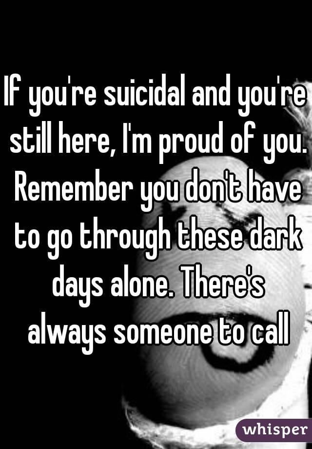If you're suicidal and you're still here, I'm proud of you. Remember you don't have to go through these dark days alone. There's always someone to call