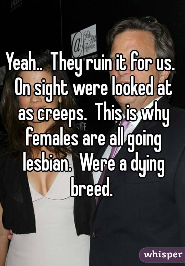 Yeah..  They ruin it for us.  On sight were looked at as creeps.  This is why females are all going lesbian.  Were a dying breed. 