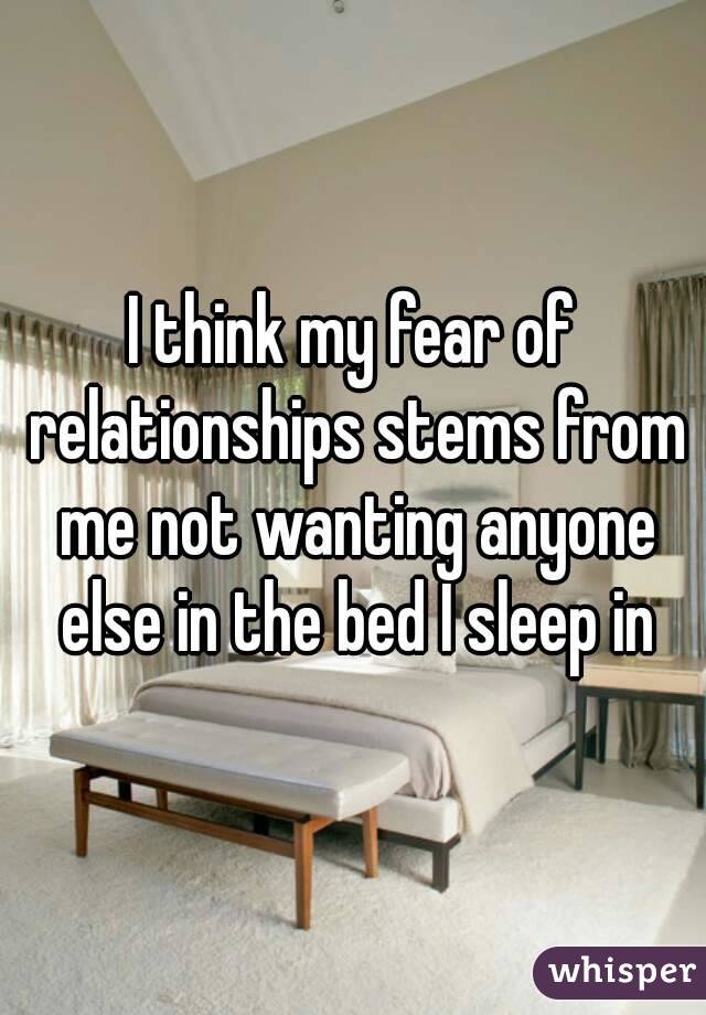 I think my fear of relationships stems from me not wanting anyone else in the bed I sleep in