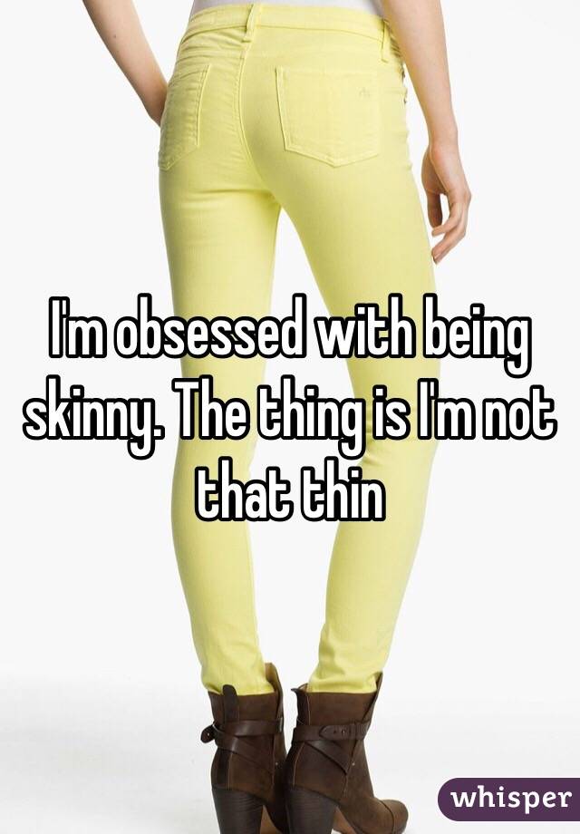 I'm obsessed with being skinny. The thing is I'm not that thin 