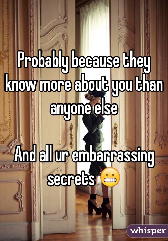 Probably because they know more about you than anyone else

And all ur embarrassing secrets 😬