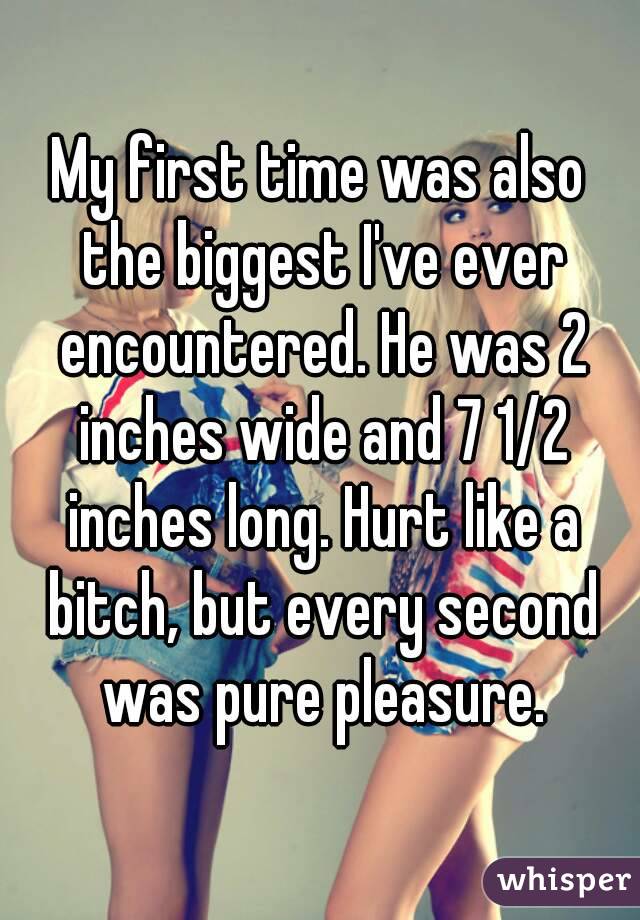 My first time was also the biggest I've ever encountered. He was 2 inches wide and 7 1/2 inches long. Hurt like a bitch, but every second was pure pleasure.