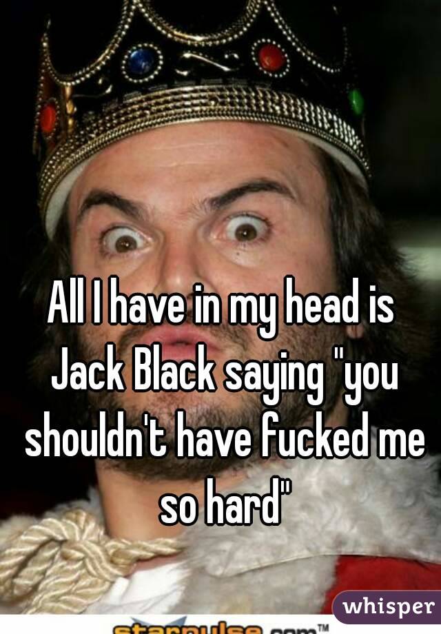 All I have in my head is Jack Black saying "you shouldn't have fucked me so hard"
