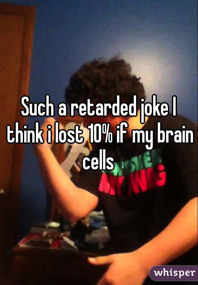 Such a retarded joke I think i lost 10% if my brain cells 