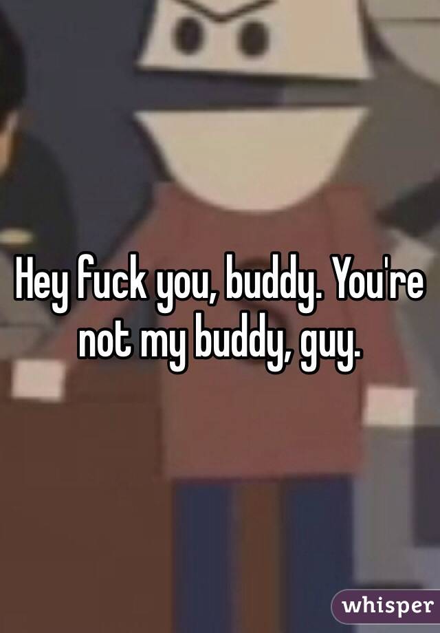 Hey fuck you, buddy. You're not my buddy, guy. 