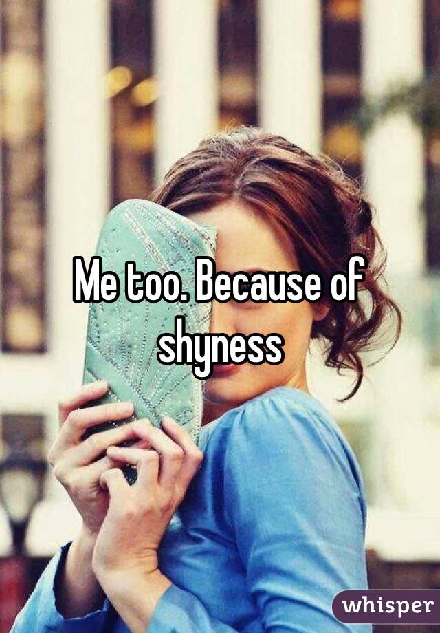 Me too. Because of shyness